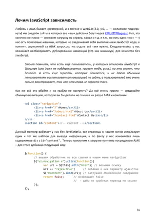 Лечим JavaScript зависимость
Любовь к AJAX бывает чрезмерной, и в погоне к Web2.0 (3.0, 4.0, … — желаемое подчеркнуть) мы создаём сайты в которых все наши действия бегут через XMLHTTPRequest. Нет, это
конечно не плохо — снижаем нагрузку на сервер, канал и т.д. и т.п., но есть одно «но» — у
нас есть поисковые машины, которые не озадачивают себя выполнением JavaScript кода, а
контент, спрятанный за AJAX запросом, им отдать всё таки нужно. Следовательно, у нас
возникает необходимость дублирования навигации (это как минимум) для клиентов без
JavaScript.
Стоит помнить, что есть ещё пользователи, у которых отключён JavaScript в
браузере (или даже не поддерживается, привет тебе, рысь), но эти знают, что
делают. А есть ещё скрипты, которые ломаются, и не дают обычным
пользователям воспользоваться навигацией по сайту, а пользователей это очень
сильно расстраивает, так что эта глава не «просто так».
Как же всё это обойти и на грабли не наступить? Да всё очень просто — создавайте
обычную навигацию, которую вы бы делали не слышав ни разу о AJAX и компании:
<ul class="navigation">
<li><a href="/">Home</a></li>
<li><a href="/about.html">About Us</a></li>
<li><a href="/contact.html">Contact Us</a></li>
</ul>
<section id="content"><!-- Content --></section>

Данный пример работает у нас без JavaScript’a, все страницы в нашем меню используют
один и тот же шаблон для вывода информации, и по факту у нас изменяется лишь
содержимое div с id="content". Теперь приступим к загрузке контента посредством AJAX
– для этого добавим следующий код:
$(function() {
// вешаем обработчик на все ссылки в нашем меню navigation
$("ul.navigation a").click(function(){
var url = $(this).attr("href"); // возьмем ссылку
url =+ "?ajax=true";
// добавим к ней параметр ajax=true
$("#content").load(url); // загружаем обновлённое содержимое
return false;
// возвращаем false
// - дабы не сработал переход по ссылке
});
});

74

 