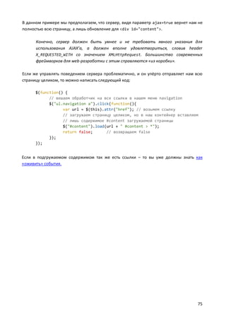В данном примере мы предполагаем, что сервер, видя параметр ajax=true вернет нам не
полностью всю страницу, а лишь обновление для <div id="content">.
Конечно, сервер должен быть умнее и не требовать явного указания для
использования AJAX’а, а должен вполне удовлетвориться, словив header
X_REQUESTED_WITH со значением XMLHttpRequest. Большинство современных
фреймворков для web-разработки с этим справляются «из коробки».
Если же управлять поведением сервера проблематично, и он упёрто отправляет нам всю
страницу целиком, то можно написать следующий код:
$(function() {
// вешаем обработчик на все ссылки в нашем меню navigation
$("ul.navigation a").click(function(){
var url = $(this).attr("href"); // возьмем ссылку
// загружаем страницу целиком, но в наш контейнер вставляем
// лишь содержимое #content загружаемой страницы
$("#content").load(url + " #content > *");
return false;
// возвращаем false
});
});

Если в подгружаемом содержимом так же есть ссылки – то вы уже должны знать как
«оживить» события.

75

 