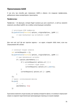 Прокачиваем AJAX
У нас есть три способа для «прокачки» AJAX'а в jQuery: это создание префильтров,
добавление новых конверторов и транспортов.

Префильтры
Префильтр – это функция, которая будет вызвана до шага ajaxStart, в ней вы сможете
изменить как объект jqXHR, так и любые сопутствующие настройки:

// регистрация AJAX префильтра
$.ajaxPrefilter(function( options, originalOptions, jqXHR ) {
// наши манипуляции над настройками и jqXHR
});

Для чего всё это? Да вот простая задачка – не ждать «старый» AJAX ответ, если мы
запрашиваем URL заново:

// коллекция текущих запросов
var currentRequests = {};
$.ajaxPrefilter(function( options, originalOptions, jqXHR ) {
// наша произвольная настройка
if ( options.abortOnRetry ) {
if ( currentRequests[ options.url ] ) {
// отменяем старый запрос
currentRequests[ options.url ].abort();
}
currentRequests[ options.url ] = jqXHR;
}
});
// вызов с использованием фильтра
$.ajax({
/* ... */
abortOnRetry: true
})

Ещё можно изменить опции вызова, вот пример который по флагу crossDomain пересылает
запрос на заранее подготовленную проксирующую страницу на нашем сервере:

76

 