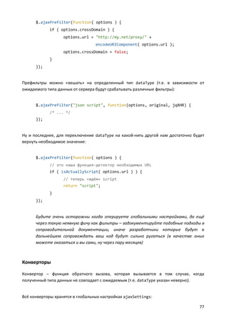 $.ajaxPrefilter(function( options ) {
if ( options.crossDomain ) {
options.url = "http://my.net/proxy/" +
encodeURIComponent( options.url );
options.crossDomain = false;
}
});

Префильтры можно «вешать» на определенный тип dataType (т.е. в зависимости от
ожидаемого типа данных от сервера будут срабатывать различные фильтры):

$.ajaxPrefilter("json script", function(options, original, jqXHR) {
/* ... */
});

Ну и последнее, для переключение dataType на какой-нить другой нам достаточно будет
вернуть необходимое значение:

$.ajaxPrefilter(function( options ) {
// это наша функция-детектор необходимых URL
if ( isActuallyScript( options.url ) ) {
// теперь «ждём» script
return "script";
}
});

Будьте очень осторожны когда оперируете глобальными настройками, да ещё
через такую неявную фичу как фильтры – задокументируйте подобные подходы в
сопроводительной документации, иначе разработчики которые будут в
дальнейшем сопровождать ваш код будут сильно ругаться (в качестве оных
можете оказаться и вы сами, ну через пару месяцев)

Конверторы
Конвертор – функция обратного вызова, которая вызывается в том случае, когда
полученный типа данных не совпадает с ожидаемым (т.е. dataType указан неверно).

Всё конверторы хранятся в глобальных настройках ajaxSettings:
77

 