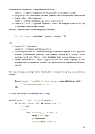 Проясню чуток параметры с которыми будем работать:
—
—
—
—
—

options – настройки запроса (т.е. то что указываем при вызове $.ajax())
originalOptions – «чистые» настройки, даже без учёта изменений «по умолчанию»
jqXHR – jQuery XMLHttpRequest
headers – заголовки запроса в виде связки ключ-значение
completeCallback – функция обратного вызова, её следует использовать для

оповещения о завершении запроса
Функция completeCallback имеет следующую сигнатуру:

function( status, statusText, responses, headers ) {}

где:
— status – HTTP статус ответа.
— statusText – текстовая интерпретация ответа
— responses (опционально) – это объект содержащий ответы сервера во всех форматах,
которые поддерживает транспорт, для примера: родной XMLHttpRequest будет
выглядеть как { xml: XMLData, text: textData } при запросе XML документа
— headers (опционально) – строка содержащие заголовки ответа сервера, ну если
конечно транспорт может их получить (вот XMLHttpRequest.getAllResponseHeaders()
может).

Как и префильтры, транспорт можно привязывать к определенному типу запрашиваемых
данных:

$.ajaxTransport( "script", function( options, originalOptions, jqXHR ) {
/* привязываемся лишь к script*/
});

А теперь мега-напряг – пример транспорта image:

$.ajaxTransport( "image", function( options ) {
if (options.type === "GET" && options.async ) {
var image;
return {
send: function( _ , callback ) {
image = new Image();
// подготовим
function done( status ) {

80

 