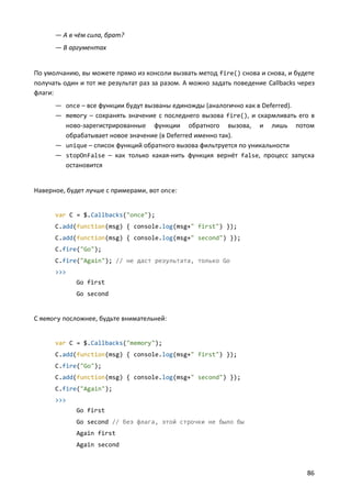 — А в чём сила, брат?
— В аргументах

По умолчанию, вы можете прямо из консоли вызвать метод fire() снова и снова, и будете
получать один и тот же результат раз за разом. А можно задать поведение Callbacks через
флаги:
— once – все функции будут вызваны единожды (аналогично как в Deferred).
— memory – сохранять значение с последнего вызова fire(), и скармливать его в
ново-зарегистрированные функции обратного вызова, и лишь потом
обрабатывает новое значение (в Deferred именно так).
— unique – список функций обратного вызова фильтруется по уникальности
— stopOnFalse – как только какая-нить функция вернёт false, процесс запуска
остановится

Наверное, будет лучше с примерами, вот once:

var C = $.Callbacks("once");
C.add(function(msg) { console.log(msg+" first") });
C.add(function(msg) { console.log(msg+" second") });
C.fire("Go");
C.fire("Again"); // не даст результата, только Go
>>>
Go first
Go second

C memory посложнее, будьте внимательней:

var C = $.Callbacks("memory");
C.add(function(msg) { console.log(msg+" first") });
C.fire("Go");
C.add(function(msg) { console.log(msg+" second") });
C.fire("Again");
>>>
Go first
Go second // без флага, этой строчки не было бы
Again first
Again second

86

 