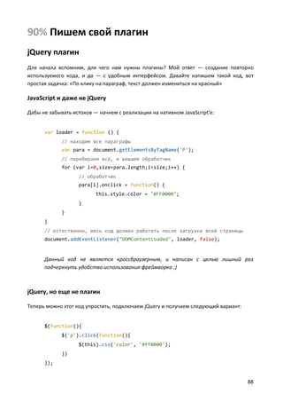 90% Пишем свой плагин
jQuery плагин
Для начала вспомним, для чего нам нужны плагины? Мой ответ — создание повторно
используемого кода, и да — с удобным интерфейсом. Давайте напишем такой код, вот
простая задачка: «По клику на параграф, текст должен измениться на красный»

JavaScript и даже не jQuery
Дабы не забывать истоков — начнем с реализации на нативном JavaScript'е:

var loader = function () {
// находим все параграфы
var para = document.getElementsByTagName('P');
// перебираем все, и вешаем обработчик
for (var i=0,size=para.length;i<size;i++) {
// обработчик
para[i].onclick = function() {
this.style.color = "#FF0000";
}
}
}
// естественно, весь код должен работать после загрузки всей страницы
document.addEventListener("DOMContentLoaded", loader, false);

Данный код не является кроссбраузерным, и написан с целью лишний раз
подчеркнуть удобство использования фреймворка ;)

jQuery, но еще не плагин
Теперь можно этот код упростить, подключаем jQuery и получаем следующий вариант:

$(function(){
$('p').click(function(){
$(this).css('color', '#ff0000');
})
});

88

 