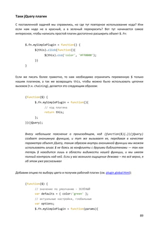 Таки jQuery плагин
С поставленной задачей мы справились, но где тут повторное использование кода? Или
если нам надо не в красный, а в зеленый перекрасить? Вот тут начинается самое
интересное, чтобы написать простой плагин достаточно расширить объект $.fn:

$.fn.mySimplePlugin = function() {
$(this).click(function(){
$(this).css('color', '#ff0000');
})
}

Если же писать более грамотно, то нам необходимо ограничить переменную $ только
нашим плагином, а так же возвращать this, чтобы можно было использовать цепочки
вызовов (т.н. chaining), делается это следующим образом:

(function($) {
$.fn.mySimplePlugin = function(){
// код плагина
return this;
};
})(jQuery);

Внесу небольшое пояснение о происходящем, код (function($){…})(jQuery)
создает анонимную функцию, и тут же вызывает ее, передавая в качестве
параметра объект jQuery, таким образом внутри анонимной функции мы можем
использовать алиас $ не боясь за конфликты с другими библиотеками — так как
теперь $ находится лишь в области видимости нашей функции, и мы имеем
полный контроль над ней. Если у вас возникло ощущение дежавю – то всё верно, я
об этом уже рассказывал

Добавим опцию по выбору цвета и получим рабочий плагин (см. plugin.global.html):

(function($) {
// значение по умолчанию - ЗЕЛЁНЫЙ
var defaults = { color:'green' };
// актуальные настройки, глобальные
var options;
$.fn.mySimplePlugin = function(params){

89

 