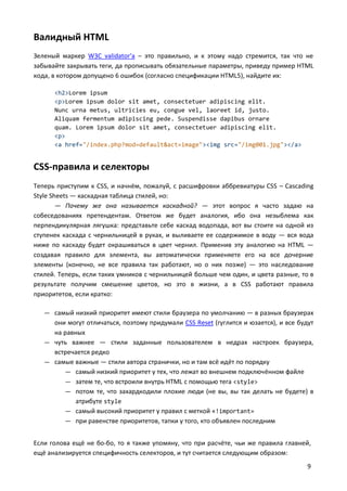 Валидный HTML
Зеленый маркер W3C validator'а – это правильно, и к этому надо стремится, так что не
забывайте закрывать теги, да прописывать обязательные параметры, приведу пример HTML
кода, в котором допущено 6 ошибок (согласно спецификации HTML5), найдите их:
<h2>Lorem ipsum
<p>Lorem ipsum dolor sit amet, consectetuer adipiscing elit.
Nunc urna metus, ultricies eu, congue vel, laoreet id, justo.
Aliquam fermentum adipiscing pede. Suspendisse dapibus ornare
quam. Lorem ipsum dolor sit amet, consectetuer adipiscing elit.
<p>
<a href="/index.php?mod=default&act=image"><img src="/img001.jpg"></a>

CSS-правила и селекторы
Теперь приступим к CSS, и начнём, пожалуй, с расшифровки аббревиатуры CSS – Cascading
Style Sheets — каскадная таблица стилей, но:
— Почему же она называется каскадной? — этот вопрос я часто задаю на
собеседованиях претендентам. Ответом же будет аналогия, ибо она незыблема как
перпендикулярная лягушка: представьте себе каскад водопада, вот вы стоите на одной из
ступенек каскада с чернильницей в руках, и выливаете ее содержимое в воду — вся вода
ниже по каскаду будет окрашиваться в цвет чернил. Применив эту аналогию на HTML —
создавая правило для элемента, вы автоматически применяете его на все дочерние
элементы (конечно, не все правила так работают, но о них позже) — это наследование
стилей. Теперь, если таких умников с чернильницей больше чем один, и цвета разные, то в
результате получим смешение цветов, но это в жизни, а в CSS работают правила
приоритетов, если кратко:
— самый низкий приоритет имеют стили браузера по умолчанию — в разных браузерах

они могут отличаться, поэтому придумали CSS Reset (гуглится и юзается), и все будут
на равных
— чуть важнее — стили заданные пользователем в недрах настроек браузера,
встречается редко
— самые важные — стили автора странички, но и там всё идёт по порядку
— самый низкий приоритет у тех, что лежат во внешнем подключённом файле
— затем те, что встроили внутрь HTML с помощью тега <style>
— потом те, что захардкодили плохие люди (не вы, вы так делать не будете) в
атрибуте style
— самый высокий приоритет у правил с меткой «!important»
— при равенстве приоритетов, тапки у того, кто объявлен последним
Если голова ещё не бо-бо, то я также упомяну, что при расчёте, чьи же правила главней,
ещё анализируется специфичность селекторов, и тут считается следующим образом:
9

 