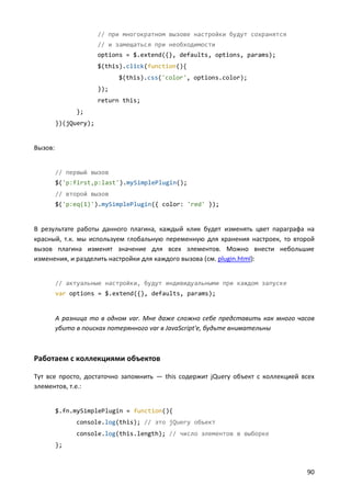 // при многократном вызове настройки будут сохранятся
// и замещаться при необходимости
options = $.extend({}, defaults, options, params);
$(this).click(function(){
$(this).css('color', options.color);
});
return this;
};
})(jQuery);

Вызов:

// первый вызов
$('p:first,p:last').mySimplePlugin();
// второй вызов
$('p:eq(1)').mySimplePlugin({ color: 'red' });

В результате работы данного плагина, каждый клик будет изменять цвет параграфа на
красный, т.к. мы используем глобальную переменную для хранения настроек, то второй
вызов плагина изменят значение для всех элементов. Можно внести небольшие
изменения, и разделить настройки для каждого вызова (см. plugin.html):

// актуальные настройки, будут индивидуальными при каждом запуске
var options = $.extend({}, defaults, params);

А разница то в одном var. Мне даже сложно себе представить как много часов
убито в поисках потерянного var в JavaScript'е, будьте внимательны

Работаем с коллекциями объектов
Тут все просто, достаточно запомнить — this содержит jQuery объект с коллекцией всех
элементов, т.е.:

$.fn.mySimplePlugin = function(){
console.log(this); // это jQuery объект
console.log(this.length); // число элементов в выборке
};

90

 