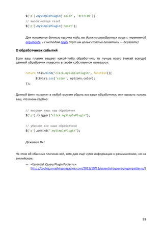 $('p').mySimplePlugin('color', '#FFFF00');
// вызов метода reset
$('p').mySimplePlugin('reset');

Для понимания данного кусочка кода, вы должны разобраться лишь с переменной
arguments, и с методом apply (тут им целые статьи посвятили — дерзайте)

О обработчиках событий
Если ваш плагин вешает какой-либо обработчик, то лучше всего (читай всегда)
данный обработчик повесить в своём собственном namespace:

return this.bind("click.mySimplePlugin", function(){
$(this).css('color', options.color);
});

Данный финт позволит в любой момент убрать все ваши обработчики, или вызвать только
ваш, что очень удобно:

// вызовем лишь наш обработчик
$('p').trigger("click.mySimplePlugin");

// убираем все наши обработчики
$('p').unbind(".mySimplePlugin");

Дежавю? Ок!

На этом об обычных плагинах всё, хотя дам ещё чуток информации к размышлению, но на
английском:
— «Essential jQuery Plugin Patterns»

[http://coding.smashingmagazine.com/2011/10/11/essential-jquery-plugin-patterns/]

93

 
