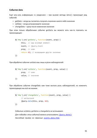 События data
Ещё чуть-чуть информации «к сведению» – при вызове метода data() происходит ряд
событий:
— getData – когда вы пытаетесь получить значение какого-либо значения
— setData – когда устанавливаете значение
— changeData – сразу после изменения значения
При этом только обрабатывая событие getData вы можете хоть как-то повлиять на
происходящее:

$('#my').on('getData', function(event, prop) {
this;

// наш искомый элемент

event; // jQuery.Event
prop;

// ключ

return 42; // возвращаем другое значение
})

При обработке события setData мы лишь в роли наблюдателей:

$('#my').on('setData', function(event, prop, value) {
prop;

// ключ

value; // значение
})

При обработке события changeData нам тоже выпала роль наблюдателей, но изменить
происходящее мы всё же можем:

$('#my').on('changeData', function(event, prop, value) {
// workaround
jQuery.data(this, prop, 42);
})

События setData, getData и changeData не всплывают.
Для «обхода» этих событий можно использовать jQuery.data()
Наглядный пример на странице events.data.html

95

 
