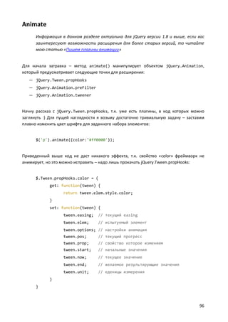 Animate
Информация в данном разделе актуальна для jQuery версии 1.8 и выше, если вас
заинтересуют возможности расширения для более старых версий, то читайте
мою статью «Пишем плагины анимации»

Для начала затравка – метод animate() манипулирует объектом jQuery.Animation,
который предусматривает следующие точки для расширения:
— jQuery.Tween.propHooks
— jQuery.Animation.preFilter
— jQuery.Animation.tweener

Начну рассказ с jQuery.Tween.propHooks, т.к. уже есть плагины, в код которых можно
заглянуть :) Для пущей наглядности я возьму достаточно тривиальную задачу – заставим
плавно изменить цвет шрифта для заданного набора элементов:

$('p').animate({color:'#ff0000'});

Приведенный выше код не даст никакого эффекта, т.к. свойство «color» фреймворк не
анимирует, но это можно исправить – надо лишь прокачать jQuery.Tween.propHooks:

$.Tween.propHooks.color = {
get: function(tween) {
return tween.elem.style.color;
}
set: function(tween) {
tween.easing;

// текущий easing

tween.elem;

// испытуемый элемент

tween.options; // настройки анимация
tween.pos;

// текущий прогресс

tween.prop;

// свойство которое изменяем

tween.start;

// начальные значения

tween.now;

// текущее значение

tween.end;

// желаемое результирующие значения

tween.unit;

// еденицы измерения

}
}

96

 