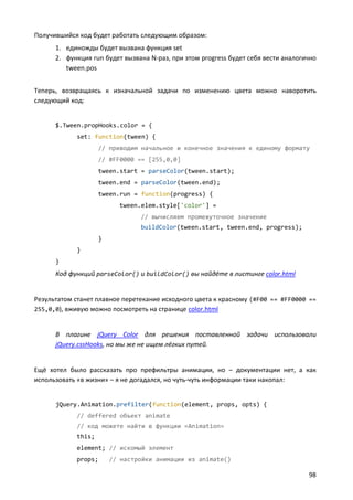 Получившийся код будет работать следующим образом:
1. единожды будет вызвана функция set
2. функция run будет вызвана N-раз, при этом progress будет себя вести аналогично
tween.pos
Теперь, возвращаясь к изначальной задачи по изменению цвета можно наворотить
следующий код:

$.Tween.propHooks.color = {
set: function(tween) {
// приводим начальное и конечное значения к единому формату
// #FF0000 == [255,0,0]
tween.start = parseColor(tween.start);
tween.end = parseColor(tween.end);
tween.run = function(progress) {
tween.elem.style['color'] =
// вычисляем промежуточное значение
buildColor(tween.start, tween.end, progress);
}
}
}

Код функций parseColor() и buildColor() вы найдёте в листинге color.html

Результатом станет плавное перетекание исходного цвета к красному (#F00 == #FF0000 ==
255,0,0), вживую можно посмотреть на странице color.html

В плагине jQuery Color для решения поставленной задачи использовали
jQuery.cssHooks, но мы же не ищем лёгких путей.

Ещё хотел было рассказать про префильтры анимации, но – документации нет, а как
использовать «в жизни» – я не догадался, но чуть-чуть информации таки накопал:

jQuery.Animation.prefilter(function(element, props, opts) {
// deffered объект animate
// код можете найти в функции «Animation»
this;
element; // искомый элемент
props;

// настройки анимации из animate()

98

 