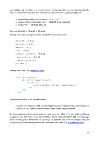 10
Если голова ещё не бо-бо, то я также упомяну, что при расчёте, чьи же правила главней,
ещё анализируется специфичность селекторов, и тут считается следующим образом:
за каждый идентификатор получаем [1:0:0] (#id)
за каждый класс, либо псевдо класс — [0:1:0] (.my :pseudo)
за каждый тег — [0:0:1] (div a)
При этом [1:0:0] > [0:x:y] > [0:0:x].
Пример селекторов, выстроенных по приоритету (первые важнее):
#my p#id — [2:0:1]
#my #id — [2:0:0]
#my p — [1:0:1]
#id — [1:0:0]
.wrapper .content p — [0:2:1]
.content div p — [0:1:2]
.content p — [0:1:1]
p — [0:0:1]
Пример HTML-кода (см. css.priority.html):
<div class="wrapper">
<div id="my" class="content">
<p id="id">
Lorem ipsum dolor sit amet, consectetuer...
</p>
</div>
</div>
При равенстве счета — последний главный.
Говорят, что правило с 255 классами будет выше по приоритету, нежели правило
с одним id, но я надеюсь, такого кода в реальности не существует
Вот такое краткое вступительное слово, но пора вернутся к jQuery. Так вот, работая с jQuery,
вы должны «на отлично» читать правила CSS, а также уметь составлять CSS-селекторы для
поиска необходимых элементов на странице. Но давайте обо всем по порядку, возьмём
следующий простенький пример вполне семантического HTML (см. html.example.html):
 