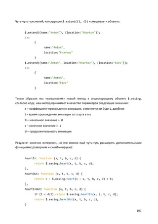 101
Чуть-чуть пояснений, конструкция $.extend({}, {}) «смешивает» объекты:
$.extend({name:"Anton"}, {location:"Kharkov"});
>>>
{
name:"Anton",
location:"Kharkov"
}
$.extend({name:"Anton", location:"Kharkov"}, {location:"Kiev"});
>>>
{
name:"Anton",
location:"Kiev"
}
Таким образом мы «вмешиваем» новый метод к существующему объекту $.easing;
согласно коду, наш метод принимает в качестве параметров следующие значения:
x – коэффициент прохождения анимации, изменяется от 0 до 1, дробное
t – время прохождение анимации от старта в ms
b – начальное значение = 0
c – конечное значение = 1
d – продолжительность анимации
Результат конечно интересен, но его можно ещё чуть-чуть расширить дополнительными
функциями (развернем и скомбинируем):
heartIn: function (x, t, b, c, d) {
return $.easing.heart(x, t, b, c, d);
},
heartOut: function (x, t, b, c, d) {
return c - $.easing.heart(1 - x, t, b, c, d) + b;
},
heartInOut: function (x, t, b, c, d) {
if (t < d/2) return $.easing.heartIn(x, t, b, c, d);
return $.easing.heartOut(x, t, b, c, d);
}
 