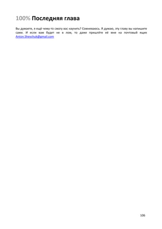106
100% Последняя глава
Вы думаете, я ещё чему-то смогу вас научить? Сомневаюсь. Я думаю, эту главу вы напишите
сами. И если вам будет не в лом, то даже пришлёте её мне на почтовый ящик
Anton.Shevchuk@gmail.com
 