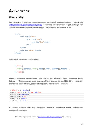 107
Дополнение
jQuery-inlog
Еще чуть-чуть о полезном инструментарии: есть такой классный плагин – jQuery-inlog
[http://prinzhorn.github.com/jquery-inlog/] – основное его назначение — дать нам чуть-чуть
больше понимания о происходящем внутри самого jQuery, вот кусочек HTML:
<body>
<div class="bar">
<div class="bar">
<div id="foo"></div>
</div>
</div>
<div id="bacon"></div>
</body>
А вот и код, который его обслуживает:
$l(true);
$("#foo").parents(".bar").next().prev().parent().fadeOut();
$l(false);
Какие-то странные манипуляции, для какого же элемента будет применён метод
fadeout()? Для выяснения оного наш код обёрнут в вызов метода $l(). $l() — это и есть
собственно вызов плагина, результат его работы можно найти в консоли:
У данного плагина есть ещё настройки, которые регулируют объём информации
выводимой в консоль.
Пример и скриншот взять с официальной документации по плагину
 