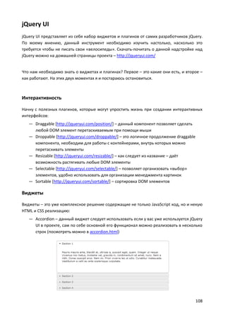 108
jQuery UI
jQuery UI представляет из себя набор виджетов и плагинов от самих разработчиков jQuery.
По моему мнению, данный инструмент необходимо изучить настолько, насколько это
требуется чтобы не писать свои «велосипеды». Скачать-почитать о данной надстройке над
jQuery можно на домашней страницы проекта – http://jqueryui.com/
Что нам необходимо знать о виджетах и плагинах? Первое – это какие они есть, и второе –
как работают. На этих двух моментах я и постараюсь остановиться.
Интерактивность
Начну с полезных плагинов, которые могут упростить жизнь при создании интерактивных
интерфейсов:
— Draggable [http://jqueryui.com/position/] – данный компонент позволяет сделать
любой DOM элемент перетаскиваемым при помощи мыши
— Droppable [http://jqueryui.com/droppable/] – это логичное продолжение draggable
компонента, необходим для работы с контейнерами, внутрь которых можно
перетаскивать элементы
— Resizable [http://jqueryui.com/resizable/] – как следует из название – даёт
возможность растягивать любые DOM элементы
— Selectable [http://jqueryui.com/selectable/] – позволяет организовать «выбор»
элементов, удобно использовать для организации менеджмента картинок
— Sortable [http://jqueryui.com/sortable/] – сортировка DOM элементов
Виджеты
Виджеты – это уже комплексное решение содержащие не только JavaScript код, но и некую
HTML и CSS реализацию:
— Accordion – данный виджет следует использовать если у вас уже используется jQuery
UI в проекте, сам по себе основной его функционал можно реализовать в несколько
строк (посмотреть можно в accordion.html)
 