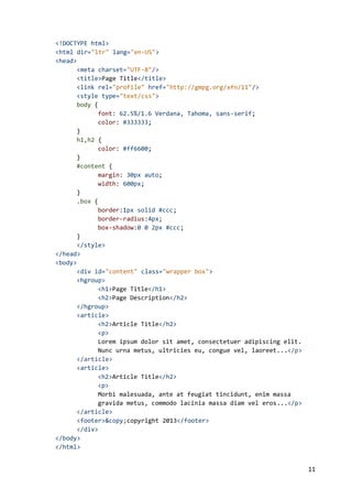 11
<!DOCTYPE html>
<html dir="ltr" lang="en-US">
<head>
<meta charset="UTF-8"/>
<title>Page Title</title>
<link rel="profile" href="http://gmpg.org/xfn/11"/>
<style type="text/css">
body {
font: 62.5%/1.6 Verdana, Tahoma, sans-serif;
color: #333333;
}
h1,h2 {
color: #ff6600;
}
#content {
margin: 30px auto;
width: 600px;
}
.box {
border:1px solid #ccc;
border-radius:4px;
box-shadow:0 0 2px #ccc;
}
</style>
</head>
<body>
<div id="content" class="wrapper box">
<hgroup>
<h1>Page Title</h1>
<h2>Page Description</h2>
</hgroup>
<article>
<h2>Article Title</h2>
<p>
Lorem ipsum dolor sit amet, consectetuer adipiscing elit.
Nunc urna metus, ultricies eu, congue vel, laoreet...</p>
</article>
<article>
<h2>Article Title</h2>
<p>
Morbi malesuada, ante at feugiat tincidunt, enim massa
gravida metus, commodo lacinia massa diam vel eros...</p>
</article>
<footer>&copy;copyright 2013</footer>
</div>
</body>
</html>
 