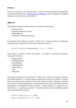 111
Утилиты
Утилит у нас не много – вот полезный плагин – position, который позволяет контролировать
положение DOM элементов – http://jqueryui.com/position/, а ещё есть фабрика по созданию
виджетов, но о ней я расскажу чуть попозже.
Эффекты
Среди эффектов предоставляемых jQuery UI я выделяю четыре пункта:
— Анимация цвета
— Анимация изменения классов
— Набор эффектов
— Расширения возможностей easing
За анимацию цвета отвечает компонент «Effects Core», который позволяет анимировать
изменения цвета посредством использования функции animate():
$("#my").animate({ backgroundColor: "black" }, 1000);
Да-да, jQuery из коробки не умеет этого делать, а вот jQuery UI позволяет анимировать
следующие параметры:
— backgroundColor
— borderBottomColor
— borderLeftColor
— borderRightColor
— borderTopColor
— color
— outlineColor
Ещё одной возможностью заключенной в «Effects Core» является анимация изменений
класса DOM элемента, т.е. когда вы будете присваивать новый класс элементу, то вместо
обычного моментального применения новых CSS свойств вы будете наблюдать анимацию
этих свойств от текущих до заданных в присваиваемом классе. Для использования данного
функционала нам потребуются старые знакомые – методы addClass(), toggleClass() и
removeClass(), с одной лишь разницей – при вызове метода вторым параметром должна
быть указана скорость анимации:
$("#my").addClass("active", 1000);
$("#my").toggleClass("active", 1000);
 