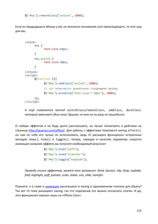 112
$("#my").removeClass("active", 1000);
Если из предыдущего абзаца у вас не возникло понимания сути происходящего, то этот код
для вас:
<style>
#my {
font-size:14px;
}
#my.active {
font-size:20px;
}
</style>
<script>
$(function (){
$("#my").addClass("active", 1000);
// тут получается аналогично следующему вызову
$("#my").animate({"font-size":"20px"}, 1000);
});
</script>
А ещё появляется метод switchClass(removeClass, addClass, duration),
который заменяет один класс другим, но мне он ни разу не пригодился.
О наборе эффектов я не буду долго рассказывать, их лучше посмотреть в действии на
странице http://jqueryui.com/effect/. Для работы с эффектами появляется метод effect(),
но сам по себе его лучше не использовать, ведь UI расширил функционал встроенных
методов show(), hide() и toggle(), теперь, передав в качестве параметра скорости
анимации названия эффекта вы получите необходимый результат:
$("#my").hide("puff");
$("#my").show("transfer");
$("#my").toggle("explode");
Приведу список эффектов, может кто запомнит: blind, bounce, clip, drop, explode,
fold, highlight, puff, pulsate, scale, shake, size, slide, transfer.
Помните, я в главе о анимации рассказывал о easing и одноименном плагине для jQuery?
Так вот UI тоже расширяет easing, так что подключив его можно отключать плагин. И да,
этот функционал завязан лишь на «Effects Core».
 