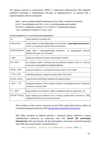 12
Это пример простого и правильного HTML5 с небольшим добавлением CSS3. Давайте
разберём селекторы в приведённом CSS-коде (я предумышленно не выносил CSS в
отдельный файл, ибо так наглядней):
body – данные правила будут применены к тегу <body> и всем его потомкам
h1,h2 – мы выбираем теги <h1> и <h2>, и устанавливаем цвет шрифта
#content – выбираем элемент с id="content" и применяем правила
.box – выбираем элементы с class="box"
Теперь подробнее и с усложнёнными примерами:
h1 ищем элементы по имени тега
#container ищем элемент по идентификатору: id=container (идентификатор уникален,
значит, на странице он должен быть только один)
div#container ищем <div> c идентификатором container, но предыдущий селектор
работает быстрее, но этот важнее
.news выбираем элементы по имени класса (class="news")
div.news все элементы <div> c классом news (так работает быстрее в IE8, т.к. в нём не
реализован метод getElementsByClassName)
#wrap .post ищем все элементы с классом post внутри элемента с id = wrap
.cls1.cls2 выбираем элементы с двумя классами (class="cls1 cls2")
h1,h2,.posts перечисление селекторов, выберем всё перечисленное
.post > h2 выбираем элементы <h2>, которые являются непосредственными потомками
элемента с классом post
a + span будут выбраны все элементы <span> следующие сразу за элементом <a>
a[href^=http] будут выбраны все элементы <a> у которых атрибут href начинается с http
(предположительно, все внешние ссылки)
Это отнюдь не весь список, описание же всех CSS3 селекторов можно найти на
соответствующей страничке W3C: http://www.w3.org/TR/css3-selectors/
40% задач, которые вы будете решать с помощью jQuery, сводятся к поиску
необходимого элемента на странице, так что знание CSS селекторов
обязательно. Вот еще кусочек CSS для тренировки, напишите соответствующий
ему HTML (это тоже вопрос с собеседования ;):
#my p.announce, .tt.pm li li a:hover+span { color: #f00; }
 