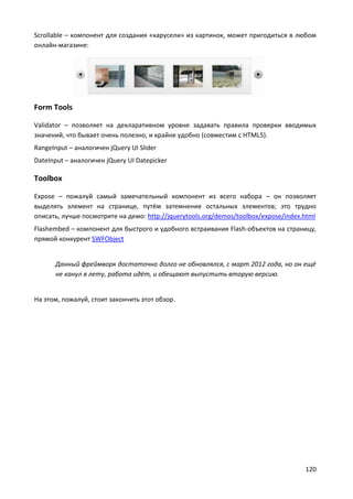 120
Scrollable – компонент для создания «карусели» из картинок, может пригодиться в любом
онлайн-магазине:
Form Tools
Validator – позволяет на декларативном уровне задавать правила проверки вводимых
значений, что бывает очень полезно, и крайне удобно (совместим с HTML5).
RangeInput – аналогичен jQuery UI Slider
DateInput – аналогичен jQuery UI Datepicker
Toolbox
Expose – пожалуй самый замечательный компонент из всего набора – он позволяет
выделять элемент на странице, путём затемнение остальных элементов; это трудно
описать, лучше посмотрите на демо: http://jquerytools.org/demos/toolbox/expose/index.html
Flashembed – компонент для быстрого и удобного встраивания Flash-объектов на страницу,
прямой конкурент SWFObject
Данный фреймворк достаточно долго не обновлялся, с март 2012 года, но он ещё
не канул в лету, работа идёт, и обещают выпустить вторую версию.
На этом, пожалуй, стоит закончить этот обзор.
 