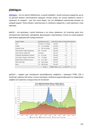 121
jQWidgets
jQWidgets – это не просто библиотека, а целый комбайн с кучей полезных виджетов, да их
на данный момент насчитывается тридцать четыре штуки, тут только привести список и
скриншот на каждый – уже пол книги будет, так что обойдёмся кратеньким резюме на
каждый виджет. Начну обзор с комплексных и «тяжёлых» виджетов, к ним картинки я таки
приложу.
jqxGrid – это датагрид с кучей полезных и не очень примочек, тут понятное дело есть
постраничная навигация, сортировки, фильтрации и группировки, только по этому виджету
уже можно здоровенный талмуд написать:
jqxChart – виджет для построения разнообразных графиков с помощью HTML, CSS и
JavaScript, сделано всё очень и очень культурно, особенно выделю функцию по сохранению
графика как картинки, иногда очень её не хватает:
 