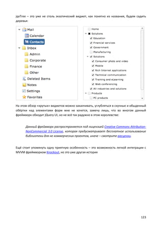 123
jqxTree – это уже не столь экзотический виджет, как понятно из названия, будем садить
деревья:
На этом обзор «крутых» виджетов можно заканчивать, углубляться в скучные и обыденный
обёртки над элементами форм мне не хочется, замечу лишь, что во многом данный
фреймворк обходит jQuery UI, но не всё так радужно в этом королевстве:
Данный фреймворк распространяется под лицензией Creative Commons Attribution-
NonCommercial 3.0 License, которая предусматривает бесплатное использование
библиотеки для не коммерческих проектов, иначе – смотрите расценки.
Ещё стоит упомянуть одну приятную особенность – это возможность легкой интеграции с
MVVM фреймворком Knockout, но это уже другая история
 