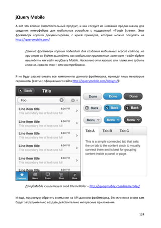 124
jQuery Mobile
А вот это вполне самостоятельный продукт, и как следует из названия предназначен для
создания интерфейсов для мобильных устройств с поддержкой «Touch Screen». Этот
фреймворк хорошо документирован, с кучей примеров, которые можно пощупать на
http://jquerymobile.com/
Данный фреймворк хорошо подходит для создания мобильных версий сайтов, но
при этом он будет выглядеть как мобильное приложение, хотя нет – сайт будет
выглядеть как сайт на jQuery Mobile. Насколько это хорошо или плохо мне судить
сложно, скажем так – это востребовано.
Я не буду рассматривать все компоненты данного фреймворка, приведу лишь некоторые
скриншоты (взяты с официального сайта http://jquerymobile.com/designs/):
Для jQMobile существует свой ThemeRoller – http://jquerymobile.com/themeroller/
И еще, посоветую обратить внимание на API данного фреймворка, без изучения оного вам
будет затруднительно создать действительно интересные приложения.
 