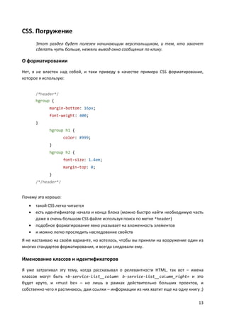 13
CSS. Погружение
Этот раздел будет полезен начинающим верстальщикам, и тем, кто захочет
сделать чуть больше, нежели вывод окна сообщения по клику.
О форматировании
Нет, я не властен над собой, и таки приведу в качестве примера CSS форматирование,
которое я использую:
/*header*/
hgroup {
margin-bottom: 16px;
font-weight: 400;
}
hgroup h1 {
color: #999;
}
hgroup h2 {
font-size: 1.4em;
margin-top: 0;
}
/*/header*/
Почему это хорошо:
 такой CSS легко читается
 есть идентификатор начала и конца блока (можно быстро найти необходимую часть
даже в очень большом CSS файле используя поиск по метке *header)
 подобное форматирование явно указывает на вложенность элементов
 и можно легко проследить наследование свойств
Я не настаиваю на своём варианте, но хотелось, чтобы вы приняли на вооружение один из
многих стандартов форматирования, и всегда следовали ему.
Именование классов и идентификаторов
Я уже затрагивал эту тему, когда рассказывал о релевантности HTML, так вот – имена
классов могут быть «b-service-list__column b-service-list__column_right» и это
будет круто, и «must be» – но лишь в рамках действительно больших проектов, и
собственно чего я распинаюсь, дам ссылки – информации из них хватит еще на одну книгу ;)
 