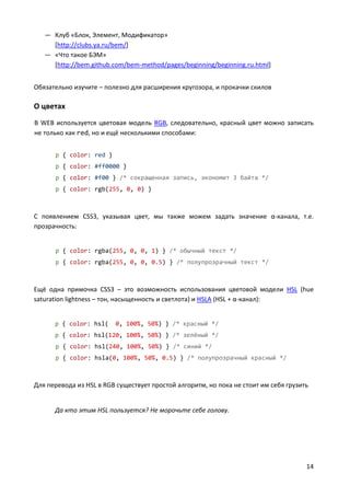 14
— Клуб «Блок, Элемент, Модификатор»
[http://clubs.ya.ru/bem/]
— «Что такое БЭМ»
[http://bem.github.com/bem-method/pages/beginning/beginning.ru.html]
Обязательно изучите – полезно для расширения кругозора, и прокачки скилов
О цветах
В WEB используется цветовая модель RGB, следовательно, красный цвет можно записать
не только как red, но и ещё несколькими способами:
p { color: red }
p { color: #ff0000 }
p { color: #f00 } /* сокращенная запись, экономит 3 байта */
p { color: rgb(255, 0, 0) }
С появлением CSS3, указывая цвет, мы также можем задать значение α-канала, т.е.
прозрачность:
p { color: rgba(255, 0, 0, 1) } /* обычный текст */
p { color: rgba(255, 0, 0, 0.5) } /* полупрозрачный текст */
Ещё одна примочка CSS3 – это возможность использования цветовой модели HSL (hue
saturation lightness – тон, насыщенность и светлота) и HSLA (HSL + α-канал):
p { color: hsl( 0, 100%, 50%) } /* красный */
p { color: hsl(120, 100%, 50%) } /* зелёный */
p { color: hsl(240, 100%, 50%) } /* синий */
p { color: hsla(0, 100%, 50%, 0.5) } /* полупрозрачный красный */
Для перевода из HSL в RGB существует простой алгоритм, но пока не стоит им себя грузить
Да кто этим HSL пользуется? Не морочьте себе голову.
 