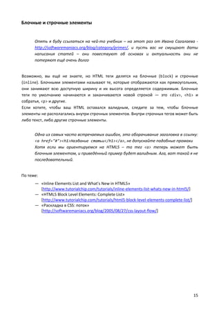 15
Блочные и строчные элементы
Опять я буду ссылаться на чей-то учебник – на этот раз от Ивана Сагалаева -
http://softwaremaniacs.org/blog/category/primer/, и пусть вас не смущают даты
написания статей – они повествуют об основах и актуальность они не
потеряют ещё очень долго
Возможно, вы ещё не знаете, но HTML теги делятся на блочные (block) и строчные
(inline). Блочными элементами называют те, которые отображаются как прямоугольник,
они занимают всю доступную ширину и их высота определяется содержимым. Блочные
теги по умолчанию начинаются и заканчиваются новой строкой — это <div>, <h1> и
собратья, <p> и другие.
Если хотите, чтобы ваш HTML оставался валидным, следите за тем, чтобы блочные
элементы не располагались внутри строчных элементов. Внутри строчных тегов может быть
либо текст, либо другие строчные элементы.
Одна из самых часто встречаемых ошибок, это оборачивание заголовка в ссылку:
<a href="#"><h1>Название статьи</h1></a>, не допускайте подобные промахи
Хотя если мы ориентируемся на HTML5 – то тег <a> теперь может быть
блочным элементом, и приведённый пример будет валидным. Ага, вот такой я не
последовательный.
По теме:
— «Inline Elements List and What’s New in HTML5»
[http://www.tutorialchip.com/tutorials/inline-elements-list-whats-new-in-html5/]
— «HTML5 Block Level Elements: Complete List»
[http://www.tutorialchip.com/tutorials/html5-block-level-elements-complete-list/]
— «Раскладка в CSS: поток»
[http://softwaremaniacs.org/blog/2005/08/27/css-layout-flow/]
 