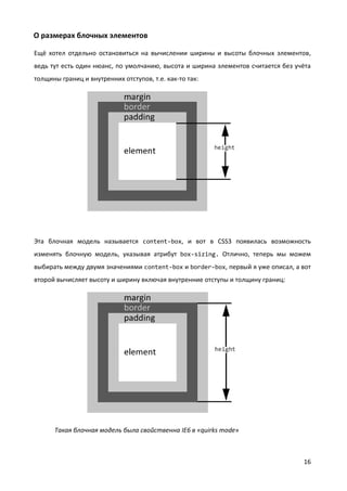 16
О размерах блочных элементов
Ещё хотел отдельно остановиться на вычислении ширины и высоты блочных элементов,
ведь тут есть один нюанс, по умолчанию, высота и ширина элементов считается без учёта
толщины границ и внутренних отступов, т.е. как-то так:
Эта блочная модель называется content-box, и вот в CSS3 появилась возможность
изменять блочную модель, указывая атрибут box-sizing. Отлично, теперь мы можем
выбирать между двумя значениями content-box и border-box, первый я уже описал, а вот
второй вычисляет высоту и ширину включая внутренние отступы и толщину границ:
Такая блочная модель была свойственна IE6 в «quirks mode»
 