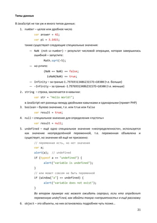 21
Типы данных
В JavaScript не так уж и много типов данных:
1. number – целое или дробное число
var answer = 42;
var pi = 3.1415;
также существуют следующие специальные значения:
— NaN (not-a-number) – результат числовой операции, которая завершилась
ошибкой – запустите:
Math.sqrt(-5);
— но учтите:
(NaN == NaN) == false;
isNaN(NaN) == true;
— Infinity – за гранью 1.7976931348623157E+10308 (т.е. больше)
— -Infinity – за гранью -1.7976931348623157E+10308 (т.е. меньше)
2. string – строка, заключается в кавычки:
var str = "Hello World!";
в JavaScript нет разницы между двойными кавычками и одинарными (привет PHP)
3. boolean – булево значение, т.е. или true или false
var result = true;
4. null – специальное значение для определения «пустоты»
var result = null;
5. undefined – ещё одно специальное значение «неопределенности», используется
как значение неопределённой переменной, т.е. переменная объявлена и
существует, но значение ей ещё не присвоено:
// переменная есть, но нет значения
var a;
alert(a); // undefined
if (typeof a == "undefined") {
alert("variable is undefined");
}
// или может совсем не быть переменной
if (window["a"] == undefined) {
alert("variable does not exist");
}
Во втором примере нас может ожидать сюрприз, если кто определит
переменную undefined, как обойти такую «неприятность» я ещё расскажу
6. object – это объекты, на них остановлюсь подробнее чуть позже…
 