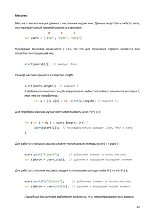 22
Массивы
Массив – это коллекция данных с числовыми индексами. Данные могут быть любого типа,
но я приведу самый простой массив со строками:
0 1 2
var users = ["Ivan", "Petr", "Serg"]
Нумерация массивов начинается с «0», так что для получения первого элемента вам
потребуется следующий код:
alert(users[0]); // выведет Ivan
Размер массива хранится в свойстве length:
alert(users.length); // выведет 3
В действительности length возвращает индекс последнего элемента массива+1,
так что не попадитесь:
var a = []; a[4] = 10; alert(a.length); // выведет 5;
Для перебора массива лучше всего использовать цикл for(;;):
for (var i = 0; i < users.length; i++) {
alert(users[i]); // последовательно выведет Ivan, Petr и Serg
}
Для работы с концом массива следует использовать методы push() и pop():
users.push("Sidorov"); // добавляем элемент в конец массива
var sidorov = users.pop(); // удаляем и возращаем последний элемент
Для работы с началом массива следует использовать методы unshift() и shift():
users.unshift("Sidorov"); // добавляем элемент в начало массива
var sidorov = users.shift(); // удаляем и возращаем первый элемент
Последние два метода работают медленно, т.к. перестраивают весь массив
 