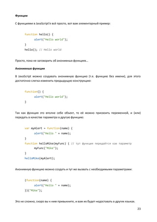 23
Функции
С функциями в JavaScript'е всё просто, вот вам элементарный пример:
function hello() {
alert("Hello world");
}
hello(); // Hello world
Просто, пока не заговорить об анонимных функциях…
Анонимные функции
В JavaScript можно создавать анонимную функцию (т.е. функцию без имени), для этого
достаточно слегка изменить предыдущую конструкцию:
function() {
alert("Hello world");
}
Так как функция это вполне себе объект, то её можно присвоить переменной, и (или)
передать в качестве параметра в другую функцию:
var myAlert = function(name) {
alert("Hello " + name);
}
function helloMike(myFunc) { // тут функция передаётся как параметр
myFunc("Mike");
}
helloMike(myAlert);
Анонимную функцию можно создать и тут же вызвать с необходимыми параметрами:
(function(name) {
alert("Hello " + name);
})("Mike");
Это не сложно, скоро вы к ним привыкните, и вам их будет недоставать в других языках.
 
