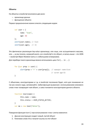 24
Объекты
На объекты в JavaScript возложено две роли:
— хранилище данных
— функционал объекта
Первое предназначение можно описать следующим кодом:
var user = {
name: "Ivan",
age: 32
};
alert(user.name); // Ivan
alert(user.age); // 32
Это фактически реализация key-value хранилища, или хэша, или ассоциативного массива,
или …, ну вы поняли, названий много, но в JavaScript'е это объект, и запись выше – это JSON
– JavaScript Object Notation (хоть и с небольшими оговорками).
Для перебора такого хранилища можно использовать цикл for(.. in ..):
for (var prop in user) {
alert(prop + "=" + user[prop]); // выведет name=Ivan
// затем age=32
}
С объектами, конструкторами и т.д. в JavaScript посложнее будет, хотя для понимания не
так уж и много надо, запоминайте: любая функция вызванная с использованием ключевого
слова «new» возвращает нам объект, а сама становится конструктором данного объекта:
function User(name) {
this.name = name;
this.status = USER_STATUS_ACTIVE;
}
var me = new User("Anton");
Поведение функции User() при использовании «new» слегка изменится:
1. Данная конструкция создаст новый, пустой объект
2. Ключевое слово this получит ссылку на этот объект
 