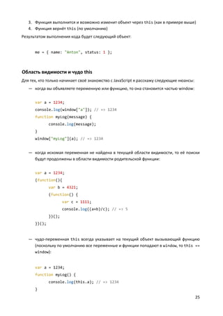 25
3. Функция выполнится и возможно изменит объект через this (как в примере выше)
4. Функция вернёт this (по умолчанию)
Результатом выполнения кода будет следующий объект:
me = { name: "Anton", status: 1 };
Область видимости и чудо this
Для тех, кто только начинает своё знакомство с JavaScript я расскажу следующие нюансы:
— когда вы объявляете переменную или функцию, то она становится частью window:
var a = 1234;
console.log(window["a"]); // => 1234
function myLog(message) {
console.log(message);
}
window["myLog"](a); // => 1234
— когда искомая переменная не найдена в текущей области видимости, то её поиски
будут продолжены в области видимости родительской функции:
var a = 1234;
(function(){
var b = 4321;
(function() {
var c = 1111;
console.log((a+b)/c); // => 5
})();
})();
— чудо-переменная this всегда указывает на текущий объект вызывающий функцию
(поскольку по умолчанию все переменные и функции попадают в window, то this ==
window):
var a = 1234;
function myLog() {
console.log(this.a); // => 1234
}
 