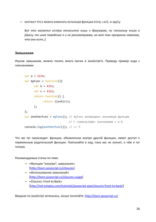 26
— контекст this можно изменить используя функции bind, call, и apply
Всё что касается window относится лишь к браузерам, но поскольку книга о
jQuery, то иное поведение я и не рассматриваю, но вот так прозрачно намекаю,
что оно есть ;)
Замыкания
Изучив замыкания, можно понять много магии в JavaScript’e. Приведу пример кода с
пояснениями:
var a = 1234;
var myFunc = function(){
var b = 4321;
var c = 1111;
return function() {
return ((a+b)/c);
};
};
var anotherFunc = myFunc(); // myFunc возвращает анонимную функцию
// с «замкнутыми» значениями c и b
console.log(anotherFunc()); // => 5
Что же тут происходит: функция, объявленная внутри другой функции, имеет доступ к
переменным родительской функции. Повтыкайте в код, пока вас не осенит, о чём я тут
толкую.
Рекомендуемые статьи по теме:
— «Функции "изнутри", замыкания»
[http://learn.javascript.ru/closures]
— «Использование замыканий»
[http://learn.javascript.ru/closures-usage]
— «Closures: Front to Back»
[http://net.tutsplus.com/tutorials/javascript-ajax/closures-front-to-back/]
Вводная по JavaScript затянулась, лучше почитайте: http://learn.javascript.ru/
 