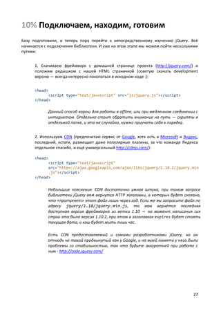 27
10% Подключаем, находим, готовим
Базу подготовили, и теперь пора перейти к непосредственному изучению jQuery. Всё
начинается с подключения библиотеки. И уже на этом этапе мы можем пойти несколькими
путями:
1. Скачиваем фреймворк с домашней странице проекта (http://jquery.com/) и
положим рядышком с нашей HTML страничкой (советую скачать development
версию — всегда интересно покопаться в исходном коде :):
<head>
<script type="text/javascript" src="js/jquery.js"></script>
</head>
Данный способ хорош для работы в offline, или при медленном соединении с
интернетом. Отдельно стоит обратить внимание на путь — скрипты в
отдельной папке, и это не случайно, нужно приучать себя к порядку.
2. Используем CDN (предпочитаю сервис от Google, хотя есть и Microsoft и Яндекс,
последний, кстати, размещает даже популярные плагины, за что команде Яндекса
отдельное спасибо, и ещё универсальный http://cdnjs.com/):
<head>
<script type="text/javascript"
src="https://ajax.googleapis.com/ajax/libs/jquery/1.10.2/jquery.min
.js"></script>
</head>
Небольшие пояснения: CDN достаточно умная штука, при таком запросе
библиотеки jQuery вам вернутся HTTP заголовки, в которых будет сказано,
что «протухнет» этот файл лишь через год. Если же вы запросите файл по
адресу jquery/1.10/jquery.min.js, то вам вернётся последняя
доступная версия фреймворка из ветки 1.10 — на момент написания сих
строк это была версия 1.10.2, при этом в заголовках expires будет стоять
текущая дата, и кэш будет жить лишь час.
Есть CDN предоставляемый и самими разработчиками jQuery, но он
отнюдь не такой продвинутый как у Google, и на моей памяти у него были
проблемы со стабильностью, так что будьте аккуратней при работе с
ним - http://code.jquery.com/
 