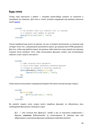 28
Будь готов
Теперь пора приступить к работе — возьмём какой-нибудь элемент на страничке и
попробуем его изменить. Для этого в <head> вставим следующий код (пример странички
ищите ранее):
<script>
// мы пытаемся найти все элементы <h2> на странице
// и изменить цвет шрифта на красный
jQuery("h2").css("color", "red");
</script>
Только подобный код ничего не сделает, так как, на момент выполнения, на странице ещё
не будет тегов <h2>, слишком рано выполняется скрипт, до загрузки всего HTML документа.
Для того, чтобы код сработал верно, мы должны либо поместить код в самый низ страницы
(главное после искомого <h2>), либо использовать функцию ready() для отслеживания
события «load» нашего «document»:
<script>
// ждём загрузки всего документа
// после этого будет выполнена анонимная функция
// которую мы передали в качестве параметра
jQuery(document).ready(function(){
jQuery("h2").css("color", "red");
});
</script>
Также можно использовать сокращённый вариант без явного вызова метода ready():
<script>
$(function(){
$("h2").css("color", "red");
});
</script>
Вы можете создать сколь угодно много подобных функций, не обязательно весь
необходимый функционал помещать в одну.
$() — это синоним для jQuery(), чтобы у вас не возникало конфликтов с
другими странами библиотеками за использование $, советую ваш код
оборачивать в анонимную функцию следующего вида (best practice):
 