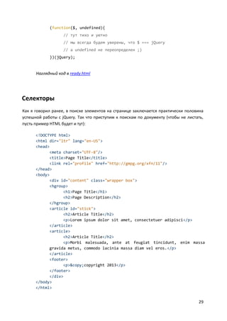 29
(function($, undefined){
// тут тихо и уютно
// мы всегда будем уверены, что $ === jQuery
// a undefined не переопределен ;)
})(jQuery);
Наглядный код в ready.html
Селекторы
Как я говорил ранее, в поиске элементов на странице заключается практически половина
успешной работы с jQuery. Так что приступим к поискам по документу (чтобы не листать,
пусть пример HTML будет и тут):
<!DOCTYPE html>
<html dir="ltr" lang="en-US">
<head>
<meta charset="UTF-8"/>
<title>Page Title</title>
<link rel="profile" href="http://gmpg.org/xfn/11"/>
</head>
<body>
<div id="content" class="wrapper box">
<hgroup>
<h1>Page Title</h1>
<h2>Page Description</h2>
</hgroup>
<article id="stick">
<h2>Article Title</h2>
<p>Lorem ipsum dolor sit amet, consectetuer adipisci</p>
</article>
<article>
<h2>Article Title</h2>
<p>Morbi malesuada, ante at feugiat tincidunt, enim massa
gravida metus, commodo lacinia massa diam vel eros.</p>
</article>
<footer>
<p>&copy;copyright 2013</p>
</footer>
</div>
</body>
</html>
 