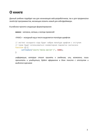 3
О книге
Данный учебник подойдет как для начинающих web-разработчиков, так и для продвинутых
JavaScript программистов, желающих освоить новый для себя фреймворк.
В учебнике принято следующее форматирование:
важно – запомни, запиши, и всегда применяй
<html> – исходный код в тексте выделяется monotype шрифтом
// листинг исходного кода будет набран monotype шрифтом с отступом
// также будет использоваться элементарная подсветка синтаксиса
function () {
setTimeOut("alert('Hello World!')", 5000);
}
информация, которую стоит принять к сведению, или, возможно, лишь
прочитать и улыбнуться, будет оформлена в блок текста с отступом и
выделена курсивом
 