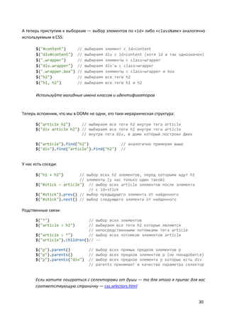 30
А теперь приступим к выборкам — выбор элементов по «id» либо «className» аналогично
используемым в CSS:
$("#content") // выбираем элемент с id=content
$("div#content") // выбираем div с id=content (хотя id и так однозначен)
$(".wrapper") // выбираем элементы с class=wrapper
$("div.wrapper") // выбираем div'ы с class=wrapper
$(".wrapper.box") // выбираем элементы с class=wrapper и box
$("h2") // выбираем все теги h2
$("h1, h2") // выбираем все теги h1 и h2
Используйте валидные имена классов и идентификаторов
Теперь вспомним, что мы в DOMе не одни, это таки иерархическая структура:
$("article h2") // выбираем все теги h2 внутри тега article
$("div article h2") // выбираем все теги h2 внутри тега article
// внутри тега div, в доме который построил Джек
$("article").find("h2") // аналогично примерам выше
$("div").find("article").find("h2") //
У нас есть соседи:
$("h1 + h2") // выбор всех h2 элементов, перед которыми идут h1
// элементы (у нас только один такой)
$("#stick ~ article") // выбор всех article элементов после элемента
// c id=stick
$("#stick").prev() // выбор предыдущего элемента от найденного
$("#stick").next() // выбор следующего элемента от найденного
Родственные связи:
$("*") // выбор всех элементов
$("article > h2") // выбираем все теги h2 которые являются
// непосредственными потомками тега article
$("article > *") // выбор всех потомков элементов article
$("article").children()// --
$("p").parent() // выбор всех прямых предков элементов p
$("p").parents() // выбор всех предков элементов p (не понадобится)
$("p").parents("div") // выбор всех предков элемента p которые есть div
// parents принимает в качестве параметра селектор
Если хотите поиграться с селекторами от души — то для этого я припас для вас
соответствующую страничку — css.selectors.html
 