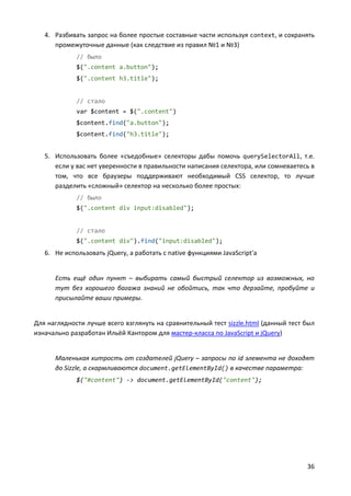 36
4. Разбивать запрос на более простые составные части используя context, и сохранять
промежуточные данные (как следствие из правил №1 и №3)
// было
$(".content a.button");
$(".content h3.title");
// стало
var $content = $(".content")
$content.find("a.button");
$content.find("h3.title");
5. Использовать более «съедобные» селекторы дабы помочь querySelectorAll, т.е.
если у вас нет уверенности в правильности написания селектора, или сомневаетесь в
том, что все браузеры поддерживают необходимый CSS селектор, то лучше
разделить «сложный» селектор на несколько более простых:
// было
$(".content div input:disabled");
// стало
$(".content div").find("input:disabled");
6. Не использовать jQuery, а работать с native функциями JavaScript'а
Есть ещё один пункт – выбирать самый быстрый селектор из возможных, но
тут без хорошего багажа знаний не обойтись, так что дерзайте, пробуйте и
присылайте ваши примеры.
Для наглядности лучше всего взглянуть на сравнительный тест sizzle.html (данный тест был
изначально разработан Ильёй Кантором для мастер-класса по JavaScript и jQuery)
Маленькая хитрость от создателей jQuery – запросы по id элемента не доходят
до Sizzle, а скармливаются document.getElementById() в качестве параметра:
$("#content") -> document.getElementById("content");
 