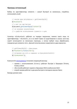 37
Примеры оптимизаций
Выбор по идентификатору элемента – самый быстрый из возможных, старайтесь
использовать оный:
// внутри одна регулярочка + getElementById()
$("#content")
// а вот так ещё быстрее
$(document.getElementById("content"))
// но экономия незначительна
// а удобство использования стремится к нулю
Селектор «div#content» работает на порядок медленнее, нежели поиск лишь по
идентификатору – «#content», но и он имеет право на существование в случае, если ваш
скрипт используется на нескольких страницах, а логика требует лишь обрабатывать
поведение для элемента «div». Данный селектор можно представить в двух вариантах:
// getElementById() + фильтрация
$("#content").filter("div");
// оставляем как есть и надеемся на QuerySelectorAll()
$("div#content");
В результате тестирования получаем следующий расклад:
— пример с использованием filter() работает быстрее в браузерах Chrome,
Firefox и IE9.0+
— оба способа работают наравне в браузерах IE8.0 и мобильном Safari
— второй пример работает в два раза быстрее в последних версиях Opera
Выводы делаем сами.
 