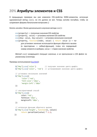 38
20% Атрибуты элементов и CSS
В предыдущих примерах мы уже изменяли CSS-свойства DOM-элементов, используя
одноименный метод css(), но это далеко не всё. Теперь копнём поглубже, чтобы не
штурмовать форумы банальными вопросами ;)
Копать начнём с более досконального изучения метода css():
css(property) — получение значения CSS свойства
css(property, value) — установка значения CSS свойства
css({key: value, key:value}) — установка нескольких значений
css(property, function(index, value) { return value }) — тут
для установки значения используется функция обратного вызова
(в просторечии — callback-функция), index это порядковый
номер элемента в выборке, value — старое значение свойства
Метод css() возвращает текущее значение, а не прописанное в CSS файле по
указанному селектору
Примеры использования (css.html):
$("#my").css('color') // получаем значение цвета шрифта
$("#my").css('color', 'red') // устанавливаем значение цвета шрифта
// установка нескольких значений
$("#my").css({
'color':'red',
'font-size':'14px',
'margin-left':'10px'
})
// альтернативный способ
$("#my").css({
color:'red',
fontSize:'14px',
marginLeft:'10px',
})
// используя функцию обратного вызова
$("#my").css('height', function(i, value){
return parseFloat(value) * 1.2;
})
 