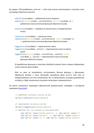 39
Ну, вроде с CSS разобрались, хотя нет — стоит ещё описать манипуляции с классами, тоже
из разряда первичных навыков:
addClass(className) — добавление класса элементу
addClass(function(index, currentClass){ return className }) —
добавление класса используя функцию обратного вызова
hasClass(className) — проверка на причастность к определённому
классу
removeClass(className) — удаление класса
removeClass(function(index, currentClass){ return className })
— удаление класса используя функцию обратного вызова
toggleClass(className) — переключение класса
toggleClass(className, switch) — переключение класса по флагу
switch
toggleClass(function(index, currentClass, switch){ return
className }, switch) — переключение класса используя
функцию обратного вызова
В приведённых функциях в качестве className может быть строка содержащая
список классов через пробел.
Мне ни разу не приходилось использовать данные функции с функциями
обратного вызова, и лишь единожды пригодился флаг switch, так что не
заморачивайтесь всё это запоминать, да и в дальнейшем, цитируя руководство
по jQuery, я буду сознательно опускать некоторые «возможности»
Но хватит заниматься переводом официальной документации, перейдём к наглядным
примерам (class.html):
// добавляем несколько классов за раз
$("#my").addClass('active notice')
// переключаем несколько классов
$("#my").toggleClass('active notice')
// работает вот так (похоже на классовый XOR):
<div id="my" class="active notice"> → <div id="my" class="">
<div id="my" class="active"> → <div id="my" class="notice">
<div id="my" class=""> → <div id="my" class="active notice">
 