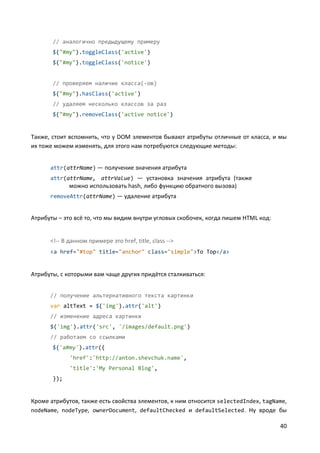 40
// аналогично предыдущему примеру
$("#my").toggleClass('active')
$("#my").toggleClass('notice')
// проверяем наличие класса(-ов)
$("#my").hasClass('active')
// удаляем несколько классов за раз
$("#my").removeClass('active notice')
Также, стоит вспомнить, что у DOM элементов бывают атрибуты отличные от класса, и мы
их тоже можем изменять, для этого нам потребуются следующие методы:
attr(attrName) — получение значения атрибута
attr(attrName, attrValue) — установка значения атрибута (также
можно использовать hash, либо функцию обратного вызова)
removeAttr(attrName) — удаление атрибута
Атрибуты – это всё то, что мы видим внутри угловых скобочек, когда пишем HTML код:
<!-- В данном примере это href, title, class -->
<a href="#top" title="anchor" class="simple">To Top</a>
Атрибуты, с которыми вам чаще других придётся сталкиваться:
// получение альтернативного текста картинки
var altText = $('img').attr('alt')
// изменение адреса картинки
$('img').attr('src', '/images/default.png')
// работаем со ссылками
$('a#my').attr({
'href':'http://anton.shevchuk.name',
'title':'My Personal Blog',
});
Кроме атрибутов, также есть свойства элементов, к ним относится selectedIndex, tagName,
nodeName, nodeType, ownerDocument, defaultChecked и defaultSelected. Ну вроде бы
 
