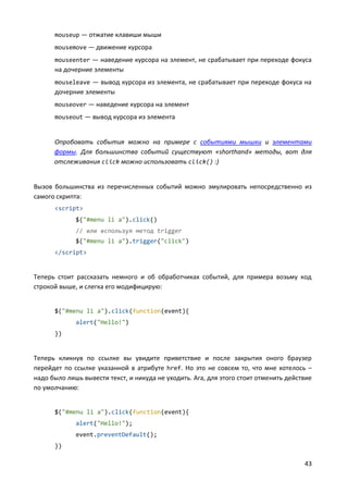 43
mouseup — отжатие клавиши мыши
mousemove — движение курсора
mouseenter — наведение курсора на элемент, не срабатывает при переходе фокуса
на дочерние элементы
mouseleave — вывод курсора из элемента, не срабатывает при переходе фокуса на
дочерние элементы
mouseover — наведение курсора на элемент
mouseout — вывод курсора из элемента
Опробовать события можно на примере с событиями мышки и элементами
формы. Для большинства событий существуют «shorthand» методы, вот для
отслеживания click можно использовать click() :)
Вызов большинства из перечисленных событий можно эмулировать непосредственно из
самого скрипта:
<script>
$("#menu li a").click()
// или используя метод trigger
$("#menu li a").trigger("click")
</script>
Теперь стоит рассказать немного и об обработчиках событий, для примера возьму код
строкой выше, и слегка его модифицирую:
$("#menu li a").click(function(event){
alert("Hello!")
})
Теперь кликнув по ссылке вы увидите приветствие и после закрытия оного браузер
перейдет по ссылке указанной в атрибуте href. Но это не совсем то, что мне хотелось –
надо было лишь вывести текст, и никуда не уходить. Ага, для этого стоит отменить действие
по умолчанию:
$("#menu li a").click(function(event){
alert("Hello!");
event.preventDefault();
})
 