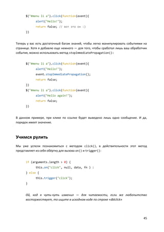 45
$("#menu li a").click(function(event){
alert("Hello!");
return false; // вот это он :)
})
Теперь у вас есть достаточный багаж знаний, чтобы легко манипулировать событиями на
странице. Хотя я добавлю еще немного — для того, чтобы сработал лишь ваш обработчик
события, можно использовать метод stopImmediatePropagation():
$("#menu li a").click(function(event){
alert("Hello!");
event.stopImmediatePropagation();
return false;
})
$("#menu li a").click(function(event){
alert("Hello again!");
return false;
})
В данном примере, при клике по ссылке будет выведено лишь одно сообщение. И да,
порядок имеет значение.
Учимся рулить
Мы уже успели познакомиться с методом click(), в действительности этот метод
представляет из себя обёртку для вызова on() и trigger():
if (arguments.length > 0) {
this.on("click", null, data, fn ) :
} else {
this.trigger("click");
}
Ой, код я чуть-чуть изменил — для читаемости, если же любопытство
восторжествует, то ищите в исходном коде по строке «dblclick»
 