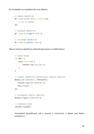 46
Ну так давайте же попробуем без этих обёрток:
// вешаем обработчик
$('.class').on('click', function(){
// что-то делаем
});
// вызываем обработчик
$('.class').trigger('click');
// отключаем обработчик
$('.class').unbind('click');
Можно повесить обработчик событий практически на любой объект:
// проще некуда
var obj = {
test:function() {
console.log('obj.test');
}
}
// создаём обработчик произвольного события someEvent
$(obj).on('someEvent', function(){
console.log('obj.someEvent');
this.test();
});
// инициируем событие someEvent
$(obj).trigger('someEvent');
// полюбопытствуем
console.log(obj);
Скопируйте приведенный код в консоль и запустите, я думаю вам будет
интересно ;)
 